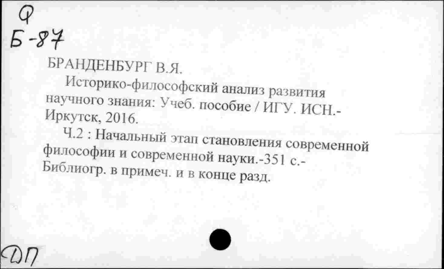 ﻿БРАНДЕНБУРГ В.Я.
Историко-философский анализ развития научного знания: Учеб, пособие / ИГУ ИСН Иркутск, 2016.
4.2 . Начальный этап становления современной философии и современной науки.-351 с -Ьиолиогр. в примеч. и в конце разд.